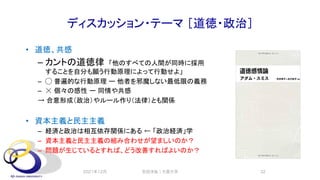 ディスカッション・テーマ ［道徳・政治］
• 道徳、共感
– カントの道徳律 「他のすべての人間が同時に採用
することを自分も願う行動原理によって行動せよ」
– ◯ 普遍的な行動原理 ー 他者を邪魔しない最低限の義務
– ☓ 個々の感性 ー 同情や共感
→ 合意形成（政治）やルール作り（法律）とも関係
• 資本主義と民主主義
– 経済と政治は相互依存関係にある ← 「政治経済」学
– 資本主義と民主主義の組み合わせが望ましいのか？
– 問題が生じているとすれば、どう改善すればよいのか？
2021年12月 安田洋祐｜大阪大学 32
 