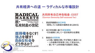 共有経済への道 ー ラディカルな市場設計
共同所有自己申告税金：COST
（Common Ownership Self-assessed Tax）
1. 資産評価額の自己申告
・保有している財産の価格を自ら決める
2. 自己申告額に基づく資産課税
・その価格に対して一定の税率分を課税
3. 財産の共同所有
・より高い価格の買い手が現れた場合には
- 1.の金額が所有者に対して支払われ、
- 買い手へと所有権が自動的に移転。
2021年12月 安田洋祐｜大阪大学 34
 