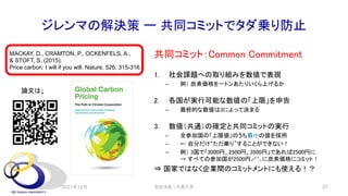ジレンマの解決策 ー 共同コミットでタダ乗り防止
共同コミット：Common Commitment
1. 社会課題への取り組みを数値で表現
– 例） 炭素価格を一トンあたりいくら上げるか
2. 各国が実行可能な数値の「上限」を申告
– 最終的な数値は3によって決まる
3. 数値（共通）の確定と共同コミットの実行
– 全参加国の「上限値」のうち最小の値を採用
– ← 自分だけ“ただ乗り”することができない！
– 例） 3国で「3000円、2500円、3500円」であれば2500円に
→ すべての参加国が2500円／㌧に炭素価格にコミット！
⇒ 国家ではなく企業間のコミットメントにも使える！？
2021年12月 安田洋祐｜大阪大学 37
MACKAY, D., CRAMTON, P., OCKENFELS, A.,
& STOFT, S. (2015).
Price carbon: I will if you will. Nature, 526, 315-316.
論文は↓
 