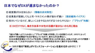 安田洋祐｜大阪大学 40
日本でなぜDXが進まなかったのか？
p 経営層がDXを知らない （情報の非対称性）
p 従業員が提案しても上司・マネジメント陣が食わず嫌い （現状維持バイアス）
p 気付いているけど、新しいことをやるとカドが立つからやらない （“ブラック”均衡）
※ DXだけでなく、働き方改革や女性の活躍が進まないのも同じ理由
「食わず嫌い」と「にらみ合い」（“ブラック”均衡）が同居している状態だったが、コロナによって
世界中で社会構造や生活が変化しているので、変わらざるを得ない。
DXは比較的安価なソフトウェアを活用して実現できることが多くある。お金よりもきっかけが重要！
日本人は、「これをやらなきゃいけない」という方向性を示されて実行するのが得意。
← コロナ禍の「制約」がトランスフォーメーションを進めるきっかけに！？
2021年12月
 