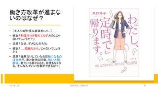 働き方改革が進まな
いのはなぜ？
• ［主人公が社長に直談判して…］
• 結衣 「制度だけを整えてもダメだんじゃ
ないでしょうか？」
• 灰原 「なぜ、ダメなんだろう」
• 結衣 「……孤独だから、じゃないでしょう
か」
• 灰原 「仕事だけしていたら孤独になるの
は当然だ。家と会社の往復。狭い人間
関係。変化にも弱くなるさ。自信もなくな
る。そんなんでいい仕事ができるか？」
2021年12月 安田洋祐｜大阪大学 42
 