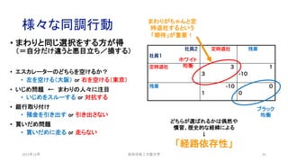 様々な同調行動
• まわりと同じ選択をする方が得
（＝自分だけ違うと悪目立ち／損する）
• エスカレーターのどちらを空けるか？
• 左を空ける（大阪） or 右を空ける（東京）
• いじめ問題 ← まわりの人々に注目
• いじめをスルーする or 対抗する
• 銀行取り付け
• 預金を引き出す or 引き出さない
• 買いだめ問題
• 買いだめに走る or 走らない
2021年12月 安田洋祐｜大阪大学 43
どちらが選ばれるかは偶然や
慣習、歴史的な経緯による
↓
「経路依存性」
社員2
社員1
定時退社 残業
定時退社 3
3
1
-10
残業 -10
1
0
0
ホワイト
均衡
ブラック
均衡
まわりがちゃんと定
時退社するという
「期待」が重要！
 