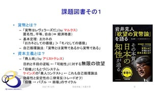 課題図書その１
• 貨幣とは？
– 「貨幣はレヴェラーズだ」（by マルクス）
匿名性、平等、自由（⇔ 経済格差）
– 基本定理： おカネの
「おカネとしての価値」 ＞ 「モノとしての価値」
– 自己循環論法： 「貨幣とは貨幣であるから貨幣である」
• 資本主義とは？
– 「商人術」（by アリストテレス）
目的と手段の逆転 ← 「可能性」に対する無限の欲望
– 「投機」にもとづくシステム
ケインズの「美人コンテスト」 ← これも自己循環論法
– 効率性と安定性の二律背反（トレードオフ）
「投機 → バブル → 崩壊」のサイクル
2021年12月 安田洋祐｜大阪大学 8
 