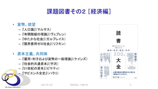 課題図書その２ ［経済編］
• 貨幣、欲望
– 『人口論』（マルサス）
– 『有閑階級の理論』（ヴェブレン）
– 『ゆたかな社会』（ガルブレイス）
– 『限界費用ゼロ社会』（リフキン）
• 資本主義、共同体
– 『雇用・利子および貨幣の一般理論』（ケインズ）
– 『社会的共通資本』（宇沢）
– 『21世紀の資本』（ピケティ）
– 『サピエンス全史』（ハラリ）
2021年12月 安田洋祐｜大阪大学 9
 