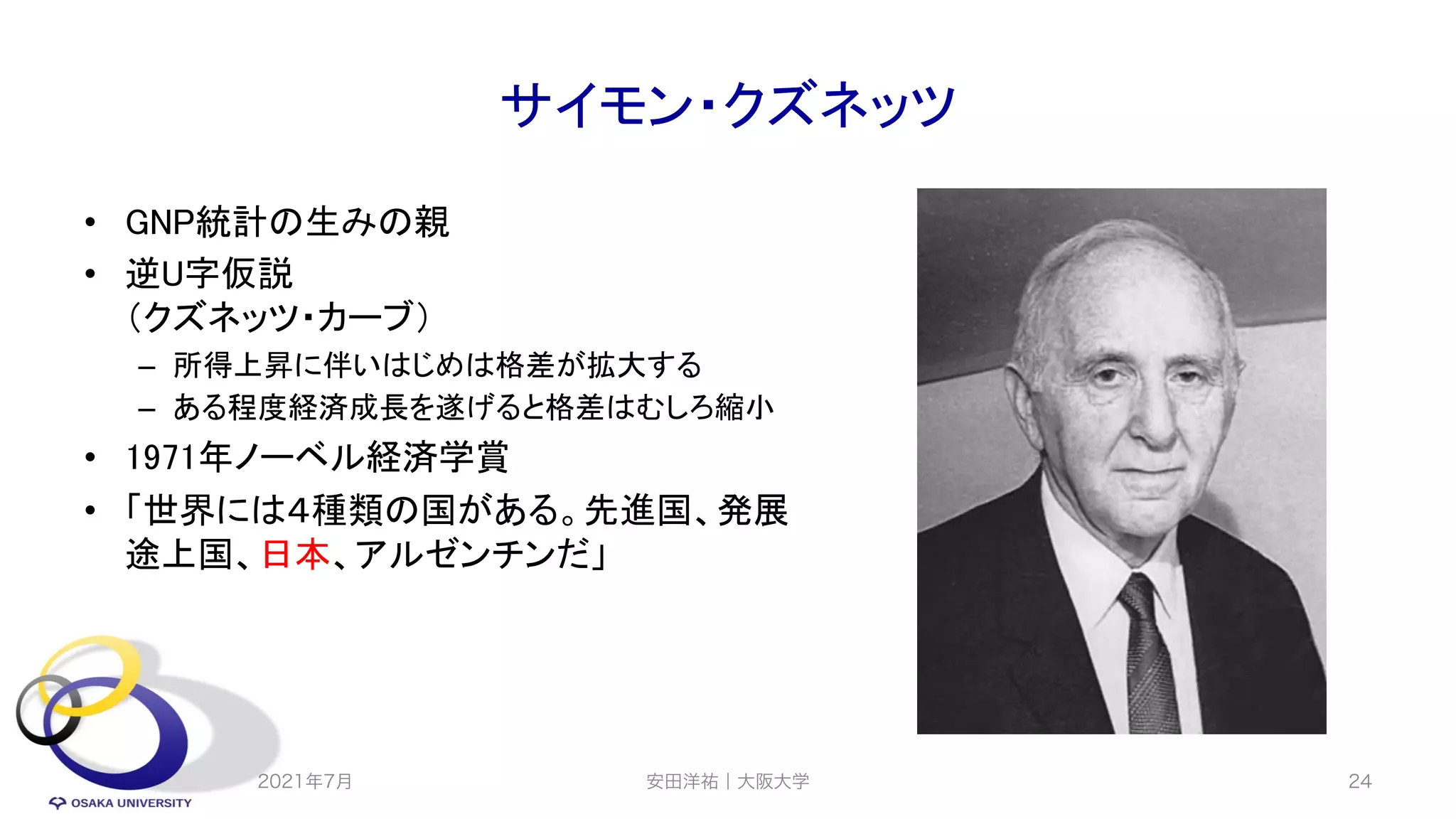 サイモン・クズネッツ
• GNP統計の生みの親
• 逆U字仮説
（クズネッツ・カーブ）
– 所得上昇に伴いはじめは格差が拡大する
– ある程度経済成長を遂げると格差はむしろ縮小
• 1971年ノーベル経済学賞
• 「世界には４種類の国がある。先進国、発展
途上国、日本、アルゼンチンだ」
2021年7月 安田洋祐｜大阪大学 24
 