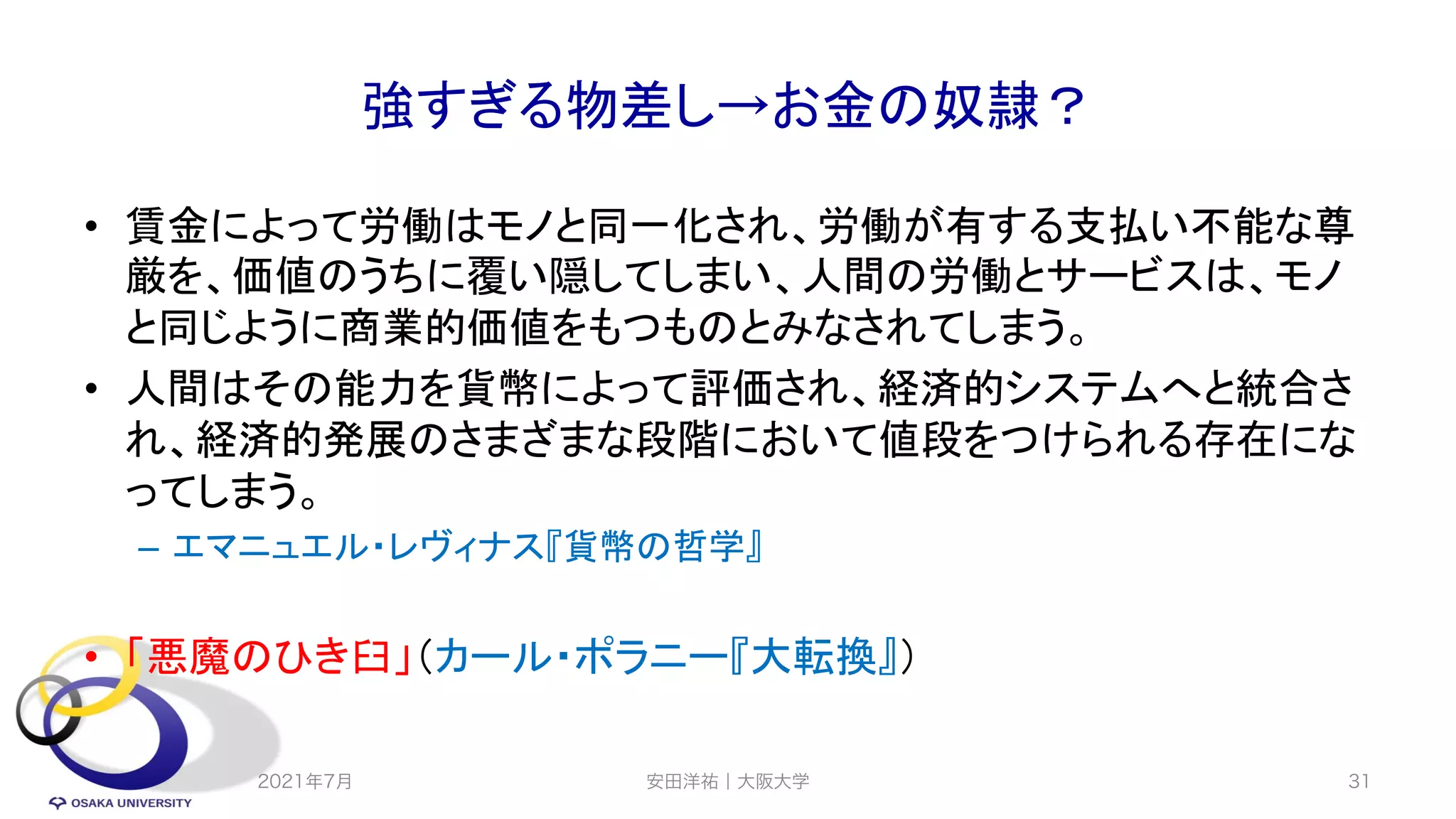 強すぎる物差し→お金の奴隷？
• 賃金によって労働はモノと同一化され、労働が有する支払い不能な尊
厳を、価値のうちに覆い隠してしまい、人間の労働とサービスは、モノ
と同じように商業的価値をもつものとみなされてしまう。
• 人間はその能力を貨幣によって評価され、経済的システムへと統合さ
れ、経済的発展のさまざまな段階において値段をつけられる存在にな
ってしまう。
– エマニュエル・レヴィナス『貨幣の哲学』
• 「悪魔のひき臼」（カール・ポラニー『大転換』）
2021年7月 31
安田洋祐｜大阪大学
 