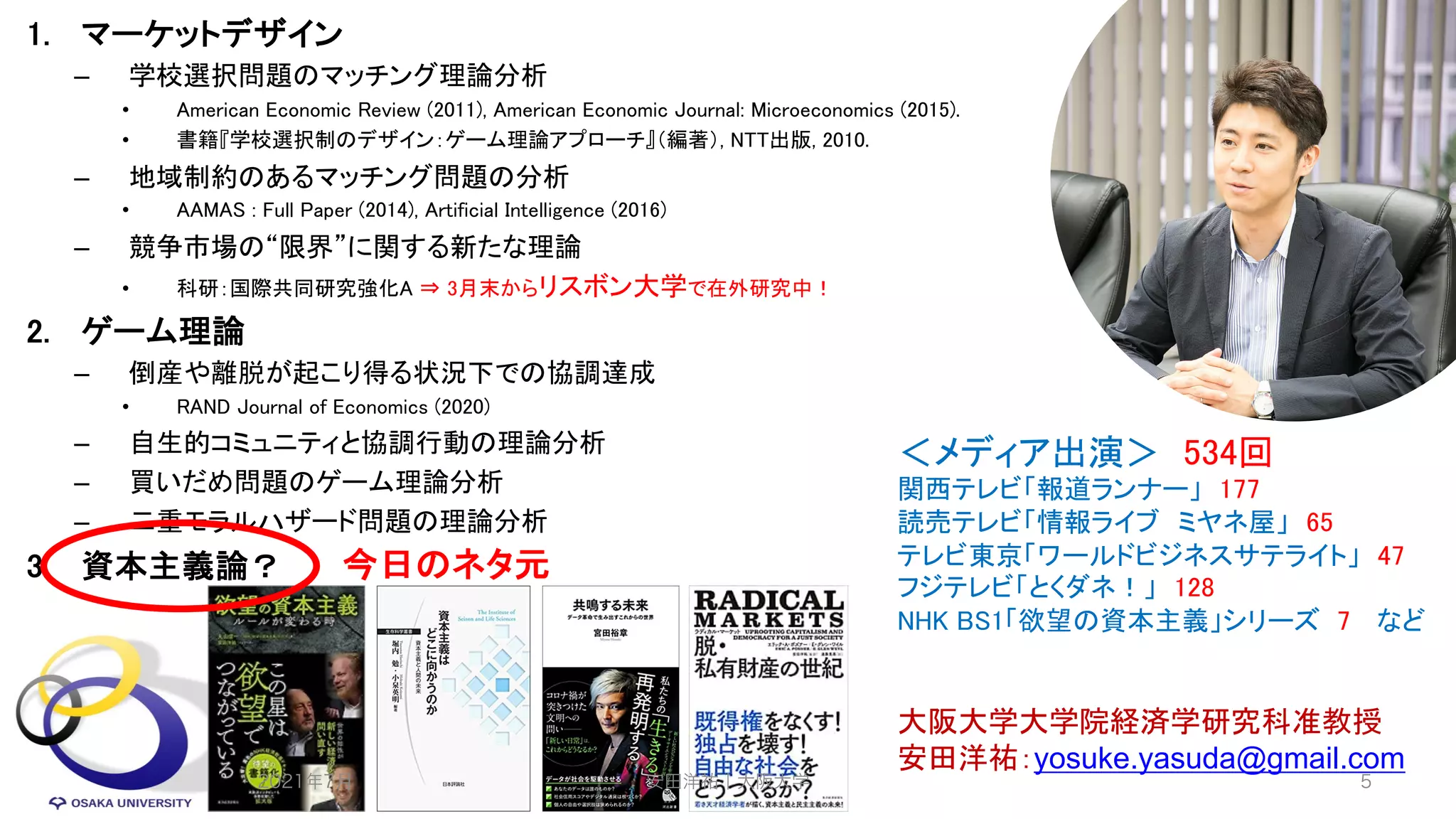 1. マーケットデザイン
– 学校選択問題のマッチング理論分析
• American Economic Review (2011), American Economic Journal: Microeconomics (2015).
• 書籍『学校選択制のデザイン：ゲーム理論アプローチ』（編著）, NTT出版, 2010.
– 地域制約のあるマッチング問題の分析
• AAMAS : Full Paper (2014), Artificial Intelligence (2016)
– 競争市場の“限界”に関する新たな理論
• 科研：国際共同研究強化A ⇒ 3月末からリスボン大学で在外研究中！
2. ゲーム理論
– 倒産や離脱が起こり得る状況下での協調達成
• RAND Journal of Economics (2020)
– 自生的コミュニティと協調行動の理論分析
– 買いだめ問題のゲーム理論分析
– 二重モラルハザード問題の理論分析
3. 資本主義論？
大阪大学大学院経済学研究科准教授
安田洋祐：yosuke.yasuda@gmail.com
＜メディア出演＞ 534回
関西テレビ「報道ランナー」 177
読売テレビ「情報ライブ ミヤネ屋」 65
テレビ東京「ワールドビジネスサテライト」 47
フジテレビ「とくダネ！」 128
NHK BS1「欲望の資本主義」シリーズ 7 など
2021年7月 安田洋祐｜大阪大学 5
今日のネタ元
 