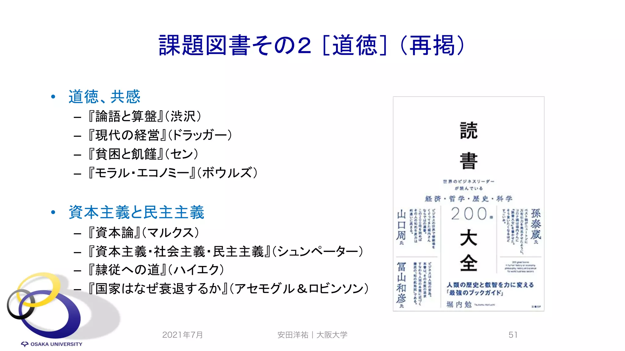 課題図書その２ ［道徳］ （再掲）
• 道徳、共感
– 『論語と算盤』（渋沢）
– 『現代の経営』（ドラッガー）
– 『貧困と飢饉』（セン）
– 『モラル・エコノミー』（ボウルズ）
• 資本主義と民主主義
– 『資本論』（マルクス）
– 『資本主義・社会主義・民主主義』（シュンペーター）
– 『隷従への道』（ハイエク）
– 『国家はなぜ衰退するか』（アセモグル＆ロビンソン）
2021年7月 安田洋祐｜大阪大学 51
 