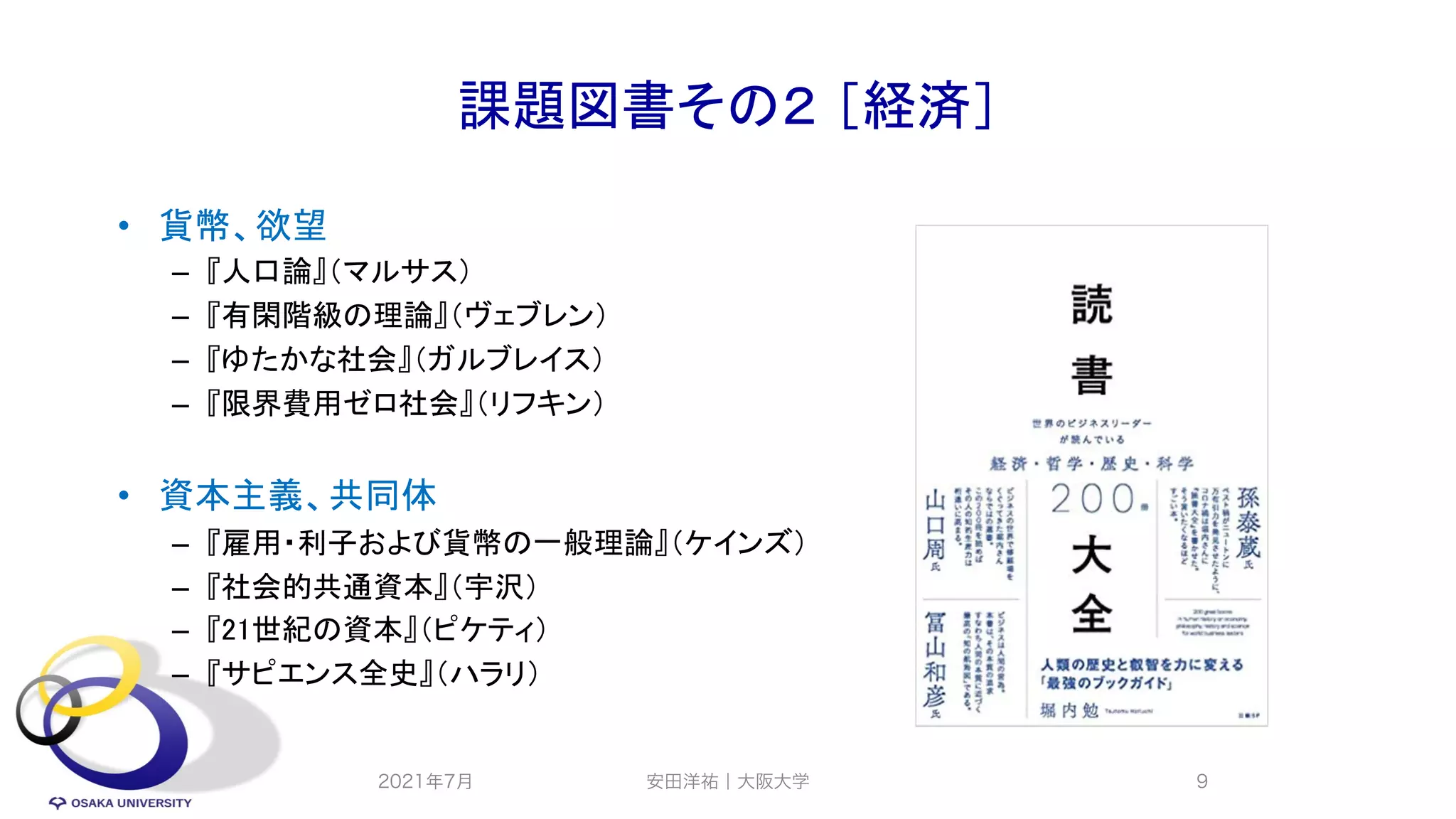 課題図書その２ ［経済］
• 貨幣、欲望
– 『人口論』（マルサス）
– 『有閑階級の理論』（ヴェブレン）
– 『ゆたかな社会』（ガルブレイス）
– 『限界費用ゼロ社会』（リフキン）
• 資本主義、共同体
– 『雇用・利子および貨幣の一般理論』（ケインズ）
– 『社会的共通資本』（宇沢）
– 『21世紀の資本』（ピケティ）
– 『サピエンス全史』（ハラリ）
2021年7月 安田洋祐｜大阪大学 9
 