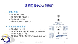 課題図書その２ ［道徳］
• 道徳、共感
– 『論語と算盤』（渋沢）
– 『現代の経営』（ドラッガー）
– 『貧困と飢饉』（セン）
– 『モラル・エコノミー』（ボウルズ）
• 資本主義と民主主義
– 『資本論』（マルクス）
– 『資本主義・社会主義・民主主義』（シュンペーター）
– 『隷従への道』（ハイエク）
– 『国家はなぜ衰退するか』（アセモグル＆ロビンソン）
2021年7月 安田洋祐｜大阪大学 10
 