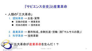 『サピエンス全史』と産業革命
• 人類の「三大革命」
1. 認知革命 → お金・貨幣
n 交換の促進 → 商業革命
n 将来の期待 → 信用革命
2. 農業革命 → 都市形成、余剰生産・労働 （脱「マルサスの罠」）
3. 科学革命 → 技術革新
⇒ 三大革命が産業革命を生んだ！？
2021年7月 15
安田洋祐｜大阪大学
 