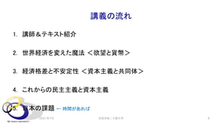 講義の流れ
1. 講師＆テキスト紹介
2. 世界経済を変えた魔法 ＜欲望と貨幣＞
3. 経済格差と不安定性 ＜資本主義と共同体＞
4. これからの民主主義と資本主義
5. 日本の課題 ← 時間があれば
2021年7月 2
安田洋祐｜大阪大学
 