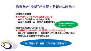 物欲無き“欲望”が支配する新たな時代？
経済学の大前提
n人々は「トレードオフ」に直面している
nリンゴの消費 ⇔ みかんの消費
n今日の消費 ⇔ 将来の消費（貯蓄）
経済学が見逃している（？）点
n（物質的な）トレードオフに直面していない人もいる
nトップ1%の富裕層 --- お金はあっても使えない／使わない
n彼らの富は世界の半分（以上）！
モノが売れずに資産バブルが起こる理由？
富裕層の金融資産は
増え続けている…
 