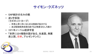 サイモン・クズネッツ
• GNP統計の生みの親
• 逆U字仮説
（クズネッツ・カーブ）
– 所得上昇に伴いはじめは格差が拡大する
– ある程度経済成長を遂げると格差はむしろ縮小
• 1971年ノーベル経済学賞
• 「世界には４種類の国がある。先進国、発展
途上国、日本、アルゼンチンだ」
2021年7月 安田洋祐｜大阪大学 24
 