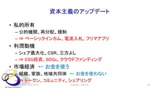 資本主義のアップデート
• 私的所有
– 公的機関、再分配、規制
– ⇒ ベーシックインカム、電波入札、フリマアプリ
• 利潤動機
– シェア最大化、CSR、三方よし
– ⇒ ESG投資、SDGs、クラウドファンディング
• 市場経済 ← お金を使う
– 組織、家族、地域共同体 ← お金を使わない
– ⇒ トークン、コミュニティ、シェアリング
2021年7月 安田洋祐｜大阪大学 29
 