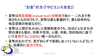 “お金”の力（『サピエンス全史』）
• 貨幣は相互信頼（mutual trust）の制度であり … これまで考
案されたもののうちで、貨幣は最も普遍的で、最も効率的な
相互信頼の制度なのだ。
• 貨幣は人間が生み出した信頼制度のうち、ほぼどんな文化の
間の溝をも埋め、宗教や性別、人種、年齢、性的指向に基づ
いて差別することのない唯一のものだ。
• 貨幣のおかげで、見ず知らずで信頼し合っていない人どうしで
も、効果的に協力できる。
2021年7月 30
安田洋祐｜大阪大学
 