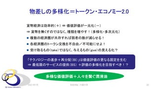 物差しの多様化＝トークン・エコノミー2.0
「テクノロジーの進歩＋再分配（BI）」は価値評価の更なる固定を生む
⇒ 最低限のサービスの提供（BS） ＋評価の多様化を目指すべき！？
貨幣経済は効率的（＋） ⇔ 価値評価が一元化（－）
⇒ 貨幣を無くすのではなく、種類を増やす！（多様化・多次元化）
l 複数の経済圏が共存すれば弱者の数が減らせる！
l 各経済圏のトークン交換を不自由／不可能にせよ！
l 受け取るもの（take）ではなく、与えるもの（give）の見える化？
2021年7月 安田洋祐｜大阪大学 32
多様な価値評価＋人々を繋ぐ潤滑油
 