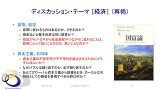 ディスカッション・テーマ ［経済］ （再掲）
• 貨幣、欲望
– 貨幣に変わるものはあるのか、できるのか？
– 現金払いと電子決済は同じ感覚か？
– 欲望がモノ・カネから社会貢献やつながりに変わることは、
経済にとって良いことなのか、悪いことなのか？
• 資本主義、共同体
– 資本主義の不安定性や不平等性を減少させるためにどう
すればよいか？
– なぜバブルは繰り返すのか、必ず繰り返すのか？
– あえてグローバル資本主義から距離をおき、ローカルな共
同体としての側面を重視すべき分野は何か？
2021年7月 安田洋祐｜大阪大学 33
 