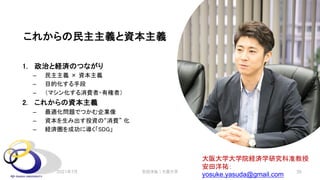 これからの民主主義と資本主義
1. 政治と経済のつながり
– 民主主義 × 資本主義
– 目的化する手段
– （マシン化する消費者・有権者）
2. これからの資本主義
– 最適化問題でつかむ企業像
– 資本を生み出す投資の“消費” 化
– 経済圏を成功に導く「SDG」
大阪大学大学院経済学研究科准教授
安田洋祐：
yosuke.yasuda@gmail.com
安田洋祐｜大阪大学 35
2021年7月
 