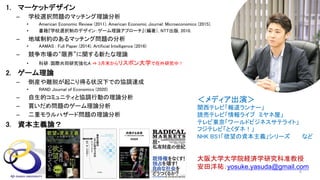 1. マーケットデザイン
– 学校選択問題のマッチング理論分析
• American Economic Review (2011), American Economic Journal: Microeconomics (2015).
• 書籍『学校選択制のデザイン：ゲーム理論アプローチ』（編著）, NTT出版, 2010.
– 地域制約のあるマッチング問題の分析
• AAMAS : Full Paper (2014), Artificial Intelligence (2016)
– 競争市場の“限界”に関する新たな理論
• 科研：国際共同研究強化A ⇒ 3月末からリスボン大学で在外研究中！
2. ゲーム理論
– 倒産や離脱が起こり得る状況下での協調達成
• RAND Journal of Economics (2020)
– 自生的コミュニティと協調行動の理論分析
– 買いだめ問題のゲーム理論分析
– 二重モラルハザード問題の理論分析
3. 資本主義論？
大阪大学大学院経済学研究科准教授
安田洋祐：yosuke.yasuda@gmail.com
＜メディア出演＞
関西テレビ「報道ランナー」
読売テレビ「情報ライブ ミヤネ屋」
テレビ東京「ワールドビジネスサテライト」
フジテレビ「とくダネ！」
NHK BS1「欲望の資本主義」シリーズ など
2021年7月 安田洋祐｜大阪大学 4
 