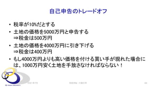 自己申告のトレードオフ
• 税率が10%だとする
• 土地の価格を5000万円と申告する
⇒税金は500万円
• 土地の価格を4000万円に引き下げる
⇒税金は400万円
• もし4000万円よりも高い価格を付ける買い手が現れた場合に
は、1000万円安く土地を手放さなければならない！
2021年7月 安田洋祐｜大阪大学 44
 