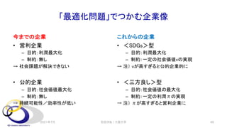 「最適化問題」でつかむ企業像
今までの企業
• 営利企業
– 目的：利潤最大化
– 制約：無し
→ 社会課題が解決できない
• 公的企業
– 目的：社会価値最大化
– 制約：無し
→ 持続可能性／効率性が低い
これからの企業
• ＜SDGs＞型
– 目的：利潤最大化
– 制約：一定の社会価値vの実現
→ 注） vが高すぎると公的企業的に
• ＜三方良し＞型
– 目的：社会価値の最大化
– 制約：一定の利潤πの実現
→ 注） πが高すぎると営利企業に
安田洋祐｜大阪大学 46
2021年7月
 