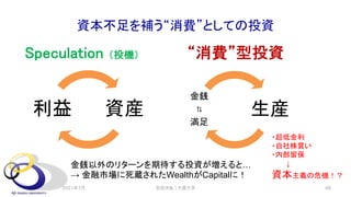 資本不足を補う“消費”としての投資
Speculation （投機）
生産
金銭
⇅
満足
“消費”型投資
安田洋祐｜大阪大学 48
資産
利益
金銭以外のリターンを期待する投資が増えると…
→ 金融市場に死蔵されたWealthがCapitalに！
・超低金利
・自社株買い
・内部留保
↓
資本主義の危機！？
2021年7月
 