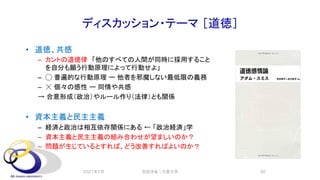 ディスカッション・テーマ ［道徳］
• 道徳、共感
– カントの道徳律 「他のすべての人間が同時に採用すること
を自分も願う行動原理によって行動せよ」
– ◯ 普遍的な行動原理 ー 他者を邪魔しない最低限の義務
– ☓ 個々の感性 ー 同情や共感
→ 合意形成（政治）やルール作り（法律）とも関係
• 資本主義と民主主義
– 経済と政治は相互依存関係にある ← 「政治経済」学
– 資本主義と民主主義の組み合わせが望ましいのか？
– 問題が生じているとすれば、どう改善すればよいのか？
2021年7月 安田洋祐｜大阪大学 50
 