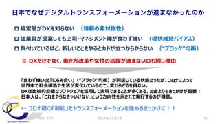 安田洋祐｜大阪大学 54
日本でなぜデジタルトランスフォーメーションが進まなかったのか
p 経営層がDXを知らない （情報の⾮対称性）
p 従業員が提案しても上司・マネジメント陣が⾷わず嫌い （現状維持バイアス）
p 気付いているけど、新しいことをやるとカドが⽴つからやらない （“ブラック”均衡）
※ DXだけでなく、働き⽅改⾰や⼥性の活躍が進まないのも同じ理由
「⾷わず嫌い」と「にらみ合い」（“ブラック”均衡）が同居している状態だったが、コロナによって
世界中で社会構造や⽣活が変化しているので、変わらざるを得ない。
DXは⽐較的安価なソフトウェアを活⽤して実現できることが多くある。お⾦よりもきっかけが重要︕
⽇本⼈は、「これをやらなきゃいけない」という⽅向性を⽰されて実⾏するのが得意。
← コロナ禍の「制約」をトランスフォーメーションを進めるきっかけに︕︕
2021年7月
 