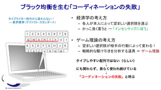ブラック均衡を生む「コーディネーションの失敗」
タイプしやすい配列ではない（らしい）
↓
にも関わらず、長らく使われ続けている
↓
「コーディネーションの失敗」と呼ぶ
タイプライター時代から変わらない！
→ 業界標準（デファクト・スタンダート）
 