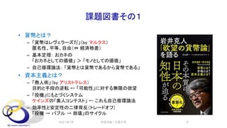 課題図書その１
• 貨幣とは？
– 「貨幣はレヴェラーズだ」（by マルクス）
匿名性、平等、自由（⇔ 経済格差）
– 基本定理： おカネの
「おカネとしての価値」 ＞ 「モノとしての価値」
– 自己循環論法： 「貨幣とは貨幣であるから貨幣である」
• 資本主義とは？
– 「商人術」（by アリストテレス）
目的と手段の逆転 ← 「可能性」に対する無限の欲望
– 「投機」にもとづくシステム
ケインズの「美人コンテスト」 ← これも自己循環論法
– 効率性と安定性の二律背反（トレードオフ）
「投機 → バブル → 崩壊」のサイクル
2021年7月 安田洋祐｜大阪大学 6
 