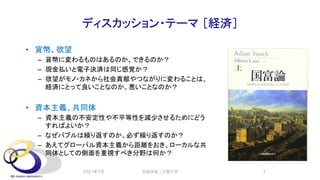 ディスカッション・テーマ ［経済］
• 貨幣、欲望
– 貨幣に変わるものはあるのか、できるのか？
– 現金払いと電子決済は同じ感覚か？
– 欲望がモノ・カネから社会貢献やつながりに変わることは、
経済にとって良いことなのか、悪いことなのか？
• 資本主義、共同体
– 資本主義の不安定性や不平等性を減少させるためにどう
すればよいか？
– なぜバブルは繰り返すのか、必ず繰り返すのか？
– あえてグローバル資本主義から距離をおき、ローカルな共
同体としての側面を重視すべき分野は何か？
2021年7月 安田洋祐｜大阪大学 7
 