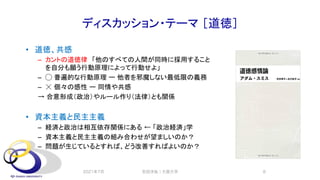 ディスカッション・テーマ ［道徳］
• 道徳、共感
– カントの道徳律 「他のすべての人間が同時に採用すること
を自分も願う行動原理によって行動せよ」
– ◯ 普遍的な行動原理 ー 他者を邪魔しない最低限の義務
– ☓ 個々の感性 ー 同情や共感
→ 合意形成（政治）やルール作り（法律）とも関係
• 資本主義と民主主義
– 経済と政治は相互依存関係にある ← 「政治経済」学
– 資本主義と民主主義の組み合わせが望ましいのか？
– 問題が生じているとすれば、どう改善すればよいのか？
2021年7月 安田洋祐｜大阪大学 8
 