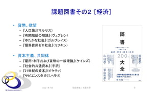 課題図書その２ ［経済］
• 貨幣、欲望
– 『人口論』（マルサス）
– 『有閑階級の理論』（ヴェブレン）
– 『ゆたかな社会』（ガルブレイス）
– 『限界費用ゼロ社会』（リフキン）
• 資本主義、共同体
– 『雇用・利子および貨幣の一般理論』（ケインズ）
– 『社会的共通資本』（宇沢）
– 『21世紀の資本』（ピケティ）
– 『サピエンス全史』（ハラリ）
2021年7月 安田洋祐｜大阪大学 9
 