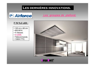 Les dernières innovations.

                     Les groupes de plafond.

F 78 TLC LED :

• 120 cm x 80 cm.
• 800 M³/H.
• 4 vitesses
• 4 LEDS.
• Télécommande.
• 1399 € TTC.




                    CompoNenti®
 