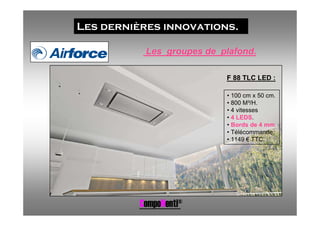 Les dernières innovations.

           Les groupes de plafond.

                           F 88 TLC LED :

                           • 100 cm x 50 cm.
                           • 800 M³/H.
                           • 4 vitesses
                           • 4 LEDS.
                           • Bords de 4 mm.
                           • Télécommande.
                           • 1149 € TTC.




          CompoNenti®
 