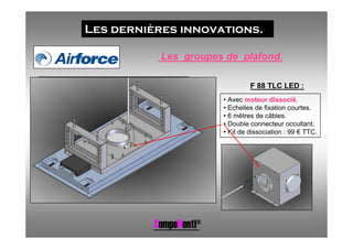 Les dernières innovations.

           Les groupes de plafond.

                                 F 88 TLC LED :
                        • Avec moteur dissocié.
                        • Echelles de fixation courtes.
                        • 6 mètres de câbles.
                        • Double connecteur occultant.
                        • Kit de dissociation : 99 € TTC.




          CompoNenti®
 