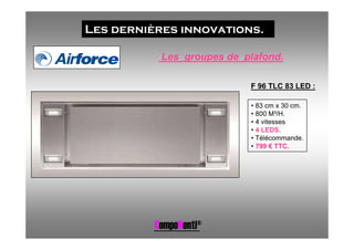 Les dernières innovations.

           Les groupes de plafond.

                           F 96 TLC 83 LED :

                           • 83 cm x 30 cm.
                           • 800 M³/H.
                           • 4 vitesses
                           • 4 LEDS.
                           • Télécommande.
                           • 799 € TTC.




          CompoNenti®
 