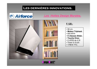 Les dernières innovations.

           Les Hottes Design Murales.

                          F 128 :

                          • 90 cm.
                          • Moteur Triphasé.
                          • 850 M³/H
                          • 9 vitesses Slider.
                          • Touche Hiver.
                          • 2 LEDS de 4 W.
                          • Timer 5-10-20’.
                          • 1799 € TTC.




          CompoNenti®
 