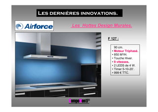 Les dernières innovations.

           Les Hottes Design Murales.

                          F 127 :

                            • 90 cm.
                            • Moteur Triphasé.
                            • 850 M³/H.
                            • Touche Hiver.
                            • 9 vitesses.
                            • 2 LEDS de 4 W.
                            • Timer 5-10-20’.
                            • 999 € TTC.




          CompoNenti®
 