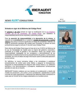 NEWS ALERT CONSULTORIA
Nº 11
Mayo 2015
Contacto:
Maria Jesús Muro
Socia división consultoría
mariajesus.muro@iberaudit.es
Servicios de:
Consultoría
Auditoria
Fiscal
Outsourcing
Avenida Diagonal, 520
08006 – Barcelona
Calle Sagasta, 26, 4º izq
28004- Madrid
Entrada en vigor de la Reforma del Código Penal
El próximo 1 de julio entrará en vigor la modificación de la Ley Orgánica
10/1995, de 23 de noviembre, del Código Penal, que establece la
responsabilidad penal de las empresas y personas jurídicas.
Para la exención de responsabilidad o la atenuación de la misma, el
requisito es la acreditación de un sistema o modelo de prevención y control
interno para reducir de forma significativa el riesgo de cometerlos. Además, se
exige la verificación periódica del modelo para consolidar la eficacia de esos
procedimientos según el artículo 31.bis del nuevo Código Penal.
Esta reforma del Código Penal sigue la línea de la Ley 31/2014 de Reforma de
la Ley de Sociedades de Capital para la mejora del gobierno corporativo,
publicada en el BOE el pasado 4 de diciembre. Dicha Ley recoge como
responsabilidad indelegable de los consejeros y administradores de las
sociedades el establecimiento de los procedimientos de gestión y control de las
entidades, así como el deber de exigir información sobre la adecuada aplicación
de los mismos.
En definitiva, la nueva normativa obliga a las sociedades a establecer
procedimientos de control para evitar delitos y asegurar la transparencia,
asignando la responsabilidad de asegurar este control interno y su validación
periódica a los administradores y consejeros, estableciendo consecuencias
penales en caso de no hacerlo.
IBERAUDIT Kreston colabora con sus clientes en la elaboración y diseño del
modelo de prevención y de control y de la acreditación, adaptándose al perfil
concreto de cada organización y definiendo las diferentes fases necesarias en
cada caso en función de los riesgos detectados en el análisis previo.
Para quitar el nombre de la lista de distribución de correo, haga clic aquí
 