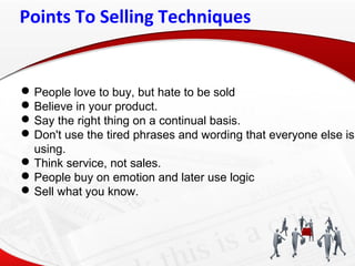 Points To Selling Techniques
People love to buy, but hate to be sold
Believe in your product.
Say the right thing on a continual basis.
Don't use the tired phrases and wording that everyone else is
using.
Think service, not sales.
People buy on emotion and later use logic
Sell what you know.
 
