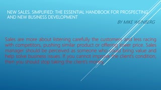 NEW SALES. SIMPLIFIED: THE ESSENTIAL HANDBOOK FOR PROSPECTING
AND NEW BUSINESS DEVELOPMENT
BY MIKE WEINBERG
Sales are more about listening carefully the customers and less racing
with competitors, pushing similar product or offering lower price. Sales
manager should be perceived as someone who could bring value and
help solve business issues. If you cannot improve the client’s condition,
then you should stop taking the client’s money.
 