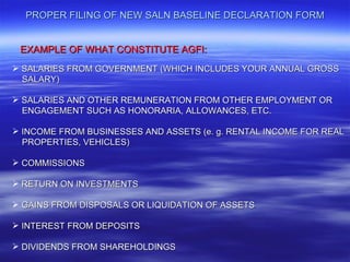 PROPER FILING OF NEW SALN BASELINE DECLARATION FORM


 EXAMPLE OF WHAT CONSTITUTE AGFI:
 SALARIES FROM GOVERNMENT (WHICH INCLUDES YOUR ANNUAL GROSS
  SALARY)

 SALARIES AND OTHER REMUNERATION FROM OTHER EMPLOYMENT OR
  ENGAGEMENT SUCH AS HONORARIA, ALLOWANCES, ETC.

 INCOME FROM BUSINESSES AND ASSETS (e. g. RENTAL INCOME FOR REAL
  PROPERTIES, VEHICLES)

 COMMISSIONS

 RETURN ON INVESTMENTS

 GAINS FROM DISPOSALS OR LIQUIDATION OF ASSETS

 INTEREST FROM DEPOSITS

 DIVIDENDS FROM SHAREHOLDINGS
 