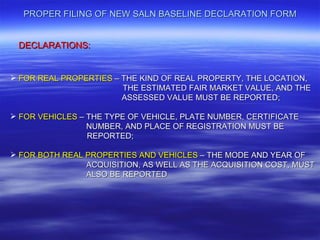 PROPER FILING OF NEW SALN BASELINE DECLARATION FORM


 DECLARATIONS:


 FOR REAL PROPERTIES – THE KIND OF REAL PROPERTY, THE LOCATION,
                        THE ESTIMATED FAIR MARKET VALUE, AND THE
                        ASSESSED VALUE MUST BE REPORTED;

 FOR VEHICLES – THE TYPE OF VEHICLE, PLATE NUMBER, CERTIFICATE
                 NUMBER, AND PLACE OF REGISTRATION MUST BE
                 REPORTED;

 FOR BOTH REAL PROPERTIES AND VEHICLES – THE MODE AND YEAR OF
                ACQUISITION, AS WELL AS THE ACQUISITION COST, MUST
                ALSO BE REPORTED
 