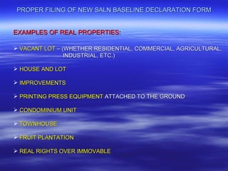 PROPER FILING OF NEW SALN BASELINE DECLARATION FORM


EXAMPLES OF REAL PROPERTIES:

 VACANT LOT – (WHETHER RESIDENTIAL, COMMERCIAL, AGRICULTURAL,
                INDUSTRIAL, ETC.)

 HOUSE AND LOT

 IMPROVEMENTS

 PRINTING PRESS EQUIPMENT ATTACHED TO THE GROUND

 CONDOMINIUM UNIT

 TOWNHOUSE

 FRUIT PLANTATION

 REAL RIGHTS OVER IMMOVABLE
 