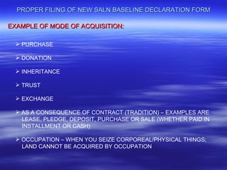 PROPER FILING OF NEW SALN BASELINE DECLARATION FORM

EXAMPLE OF MODE OF ACQUISITION:

   PURCHASE

   DONATION

   INHERITANCE

   TRUST

   EXCHANGE

   AS A CONSEQUENCE OF CONTRACT (TRADITION) – EXAMPLES ARE
    LEASE, PLEDGE, DEPOSIT, PURCHASE OR SALE (WHETHER PAID IN
    INSTALLMENT OR CASH)

   OCCUPATION – WHEN YOU SEIZE CORPOREAL/PHYSICAL THINGS;
    LAND CANNOT BE ACQUIRED BY OCCUPATION
 
