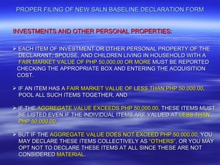 PROPER FILING OF NEW SALN BASELINE DECLARATION FORM


INVESTMENTS AND OTHER PERSONAL PROPERTIES:

 EACH ITEM OF INVESTMENT OR OTHER PERSONAL PROPERTY OF THE
  DECLARANT, SPOUSE, AND CHILDREN LIVING IN HOUSEHOLD WITH A
  FAIR MARKET VALUE OF PHP 50,000.00 OR MORE MUST BE REPORTED
 CHECKING THE APPROPRIATE BOX AND ENTERING THE ACQUISITION
 COST.

 IF AN ITEM HAS A FAIR MARKET VALUE OF LESS THAN PHP 50,000.00,
  POOL ALL SUCH ITEMS TOGETHER, AND

 IF THE AGGREGATE VALUE EXCEEDS PHP 50,000.00, THESE ITEMS MUST
  BE LISTED EVEN IF THE INDIVIDUAL ITEMS ARE VALUED AT LESS THAN
  PHP 50,000.00.

 BUT IF THE AGGREGATE VALUE DOES NOT EXCEED PHP 50,000.00, YOU
  MAY DECLARE THESE ITEMS COLLECTIVELY AS “OTHERS”, OR YOU MAY
  OPT NOT TO DECLARE THESE ITEMS AT ALL SINCE THESE ARE NOT
  CONSIDERED MATERIAL.
 