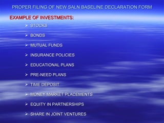 PROPER FILING OF NEW SALN BASELINE DECLARATION FORM

EXAMPLE OF INVESTMENTS:
      STOCKS

      BONDS

      MUTUAL FUNDS

      INSURANCE POLICIES

      EDUCATIONAL PLANS

      PRE-NEED PLANS

      TIME DEPOSIT

      MONEY MARKET PLACEMENTS

      EQUITY IN PARTNERSHIPS

      SHARE IN JOINT VENTURES
 