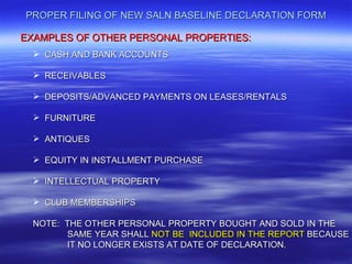 PROPER FILING OF NEW SALN BASELINE DECLARATION FORM

EXAMPLES OF OTHER PERSONAL PROPERTIES:
   CASH AND BANK ACCOUNTS

   RECEIVABLES

   DEPOSITS/ADVANCED PAYMENTS ON LEASES/RENTALS

   FURNITURE

   ANTIQUES

   EQUITY IN INSTALLMENT PURCHASE

   INTELLECTUAL PROPERTY

   CLUB MEMBERSHIPS

  NOTE: THE OTHER PERSONAL PROPERTY BOUGHT AND SOLD IN THE
        SAME YEAR SHALL NOT BE INCLUDED IN THE REPORT BECAUSE
        IT NO LONGER EXISTS AT DATE OF DECLARATION.
 